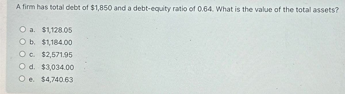 A firm has total debt of $1,850 and a debt-equity ratio of 0.64. What is the value of the total assets?
O a. $1,128.05
O b. $1,184.00
O c. $2,571.95
d. $3,034.00
e. $4,740.63