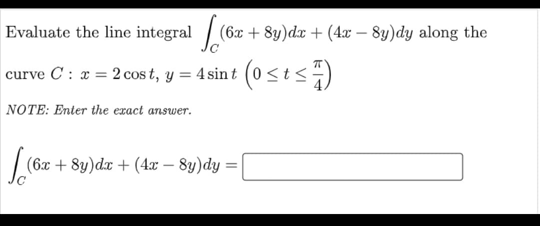 Evaluate the line integral / (6x + 8y)dx + (4x – 8y)dy along the
curve C : x
2 cos t, y = 4 sint (0<t<
%3D
NOTE: Enter the exact answer.
(6x + 8y)d.x + (4:x – 8y)dy =
