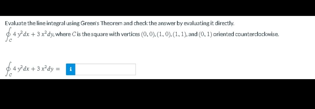 Evaluate the line integral using Green's Theorem and check the answer by evaluating it directly.
4 ydx + 3 x²dy, where Cis the square with vertices (0,0), (1, 0), (1, 1), and (0, 1) oriented counterclockwise.
643° dx + 3 x°dy = i
