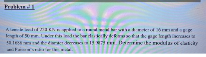 Problem # 1
A tensile load of 220 KN is applied to a round metal bar with a diameter of 16 mm and a gage
length of 50 mm. Under this load the bar elastically deforms so that the gage length increases to
50.1686 mm and the diamter decreases to 15.9875 mm. Determine the modulus of elasticity
and Poisson's ratio for this metal.
