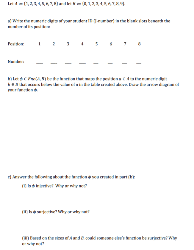 Let A := {1,2, 3, 4, 5,6, 7, 8} and let B :== {0,1,2,3, 4, 5, 6, 7,8,9}.
a) Write the numeric digits of your student ID (J-number) in the blank slots beneath the
number of its position:
Position:
1 2 3 4 5 6 7 8
Number:
b) Let p E Fnc(A, B) be the function that maps the position a E A to the numeric digit
bEB that occurs below the value of a in the table created above. Draw the arrow diagram of
your function p.
c) Answer the following about the function ø you created in part (b):
(1) Is ø injective? Why or why not?
(ii) Is ø surjective? Why or why not?
(iii) Based on the sizes of A and B, could someone else's function be surjective? Why
or why not?
