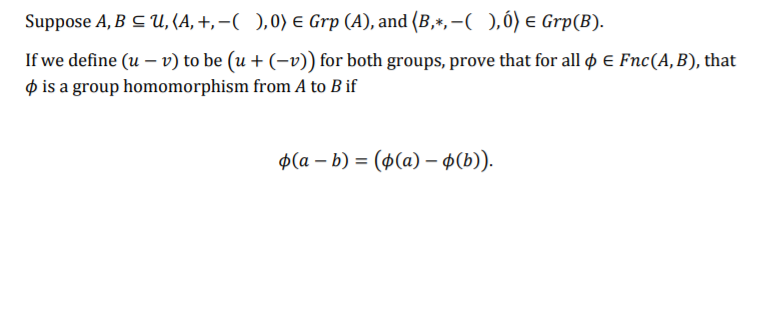 Suppose A, B C U, (A, +, –( ),0) E Grp (A), and (B,*,-),ó) e Grp(B).
If we define (u – v) to be (u + (-v)) for both groups, prove that for all ø e Fnc(A, B), that
p is a group homomorphism from A to B if
Ф(а — b) %3D (ф(а) - ФБ)).
