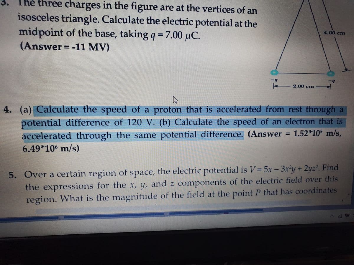 3.
The three charges in the figure are at the vertices of an
isosceles triangle. Calculate the electric potential at the
midpoint of the base, taking q =7.00 µC.
4.00cm
(Answer = -11 MV)
2.00 cm
4. (a) Calculate the speed of a proton that is accelerated from rest through a
potential difference of 120 V. (b) Calculate the speed of an electron that is
accelerated through the same potential difference. (Answer = 1.52*105 m/s,
6.49*106 m/s)
5. Over a certain region of space, the electric potential is V = 5x-3x²y+ 2yz?. Find
the expressions for the x, y, and z components of the electric field over this
region. What is the magnitude of the field at the point P that has coordinates

