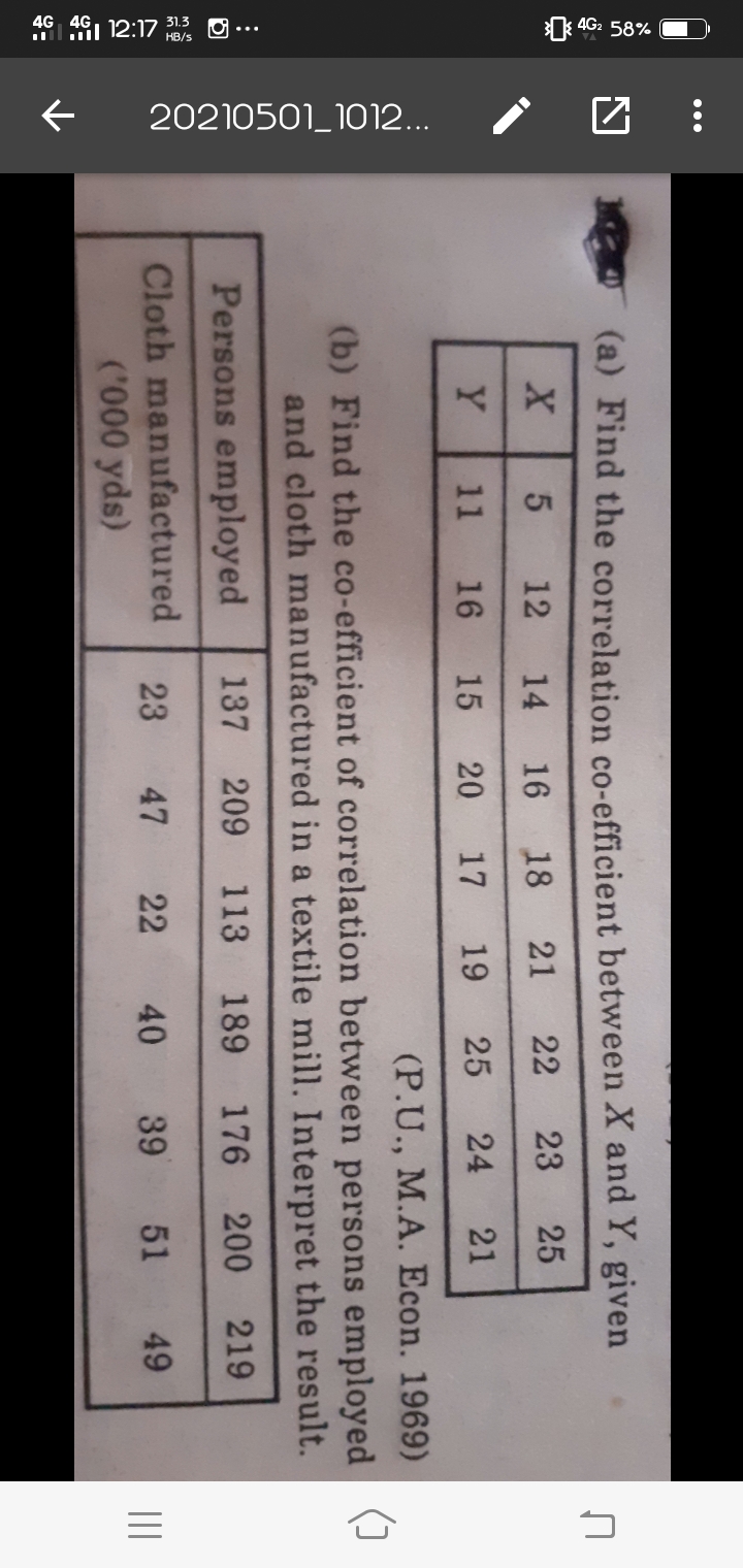 46 461 12:17 13 O ...
4G2 58%
20210501_1012...
...
(a) Find the correlation co-efficient between X and Y, given
12
14
16 18 21
22
23
25
Y
11
16
15
20
17
19
25
24
21
(P.U., M.A. Econ. 1969)
(b) Find the co-efficient of correlation between persons employed
and cloth manufactured in a textile mill. Interpret the result.
Persons employed
137
209
113
189
176 200
219
Cloth manufactured
('000 yds)
23
47
22
40
39
51
49
