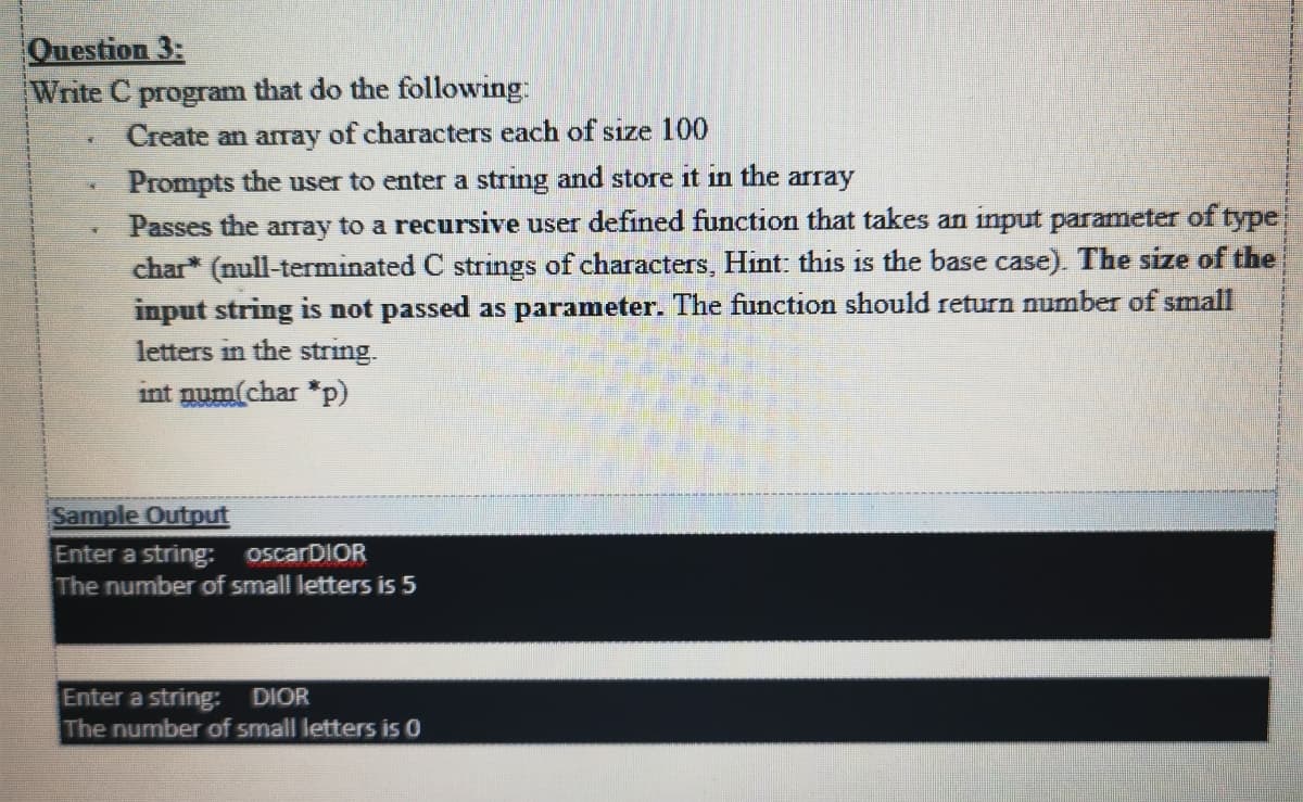 Question 3:
Write C program that do the following:
Create an array of characters each of size 100
Prompts the user to enter a string and store it in the
Passes the array to a recursive user defined function that takes an input parameter of type
char* (null-terminated C strings of characters, Hint: this is the base case). The size of the
input string is not passed as parameter. The function should return number of small
letters in the string.
array
int num(char *p)
Sample Output
Enter a string: oscarDIOR
The number of small letters is 5
Enter a string:-
The number of small letters is 0
DIOR
