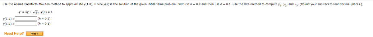 Use the Adams-Bashforth-Moulton method to approximate y(1.0), where y(x) is the solution of the given initial-value problem. First use h = 0.2 and then use h = 0.1. Use the RK4 method to compute y,, Y2, and y3. (Round your answers to four decimal places.)
y' = xy + Vy, y(0) = 1
y(1.0) x
y(1.0) x
(h = 0.2)
(h = 0.1)
Need Help?
Read It
