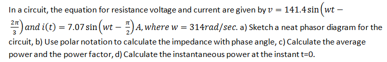 In a circuit, the equation for resistance voltage and current are given byv = 141.4 sin (wt –
4) and i(t) = 7.07 sin (wt – -) A, where w = 314rad/sec. a) Sketch a neat phasor diagram for the
circuit, b) Use polar notation to calculate the impedance with phase angle, c) Calculate the average
power and the power factor, d) Calculate the instantaneous power at the instantt=0.
