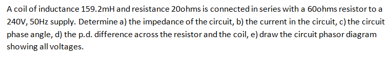 A coil of inductance 159.2mH and resistance 20ohms is connected in series with a 60ohms resistor to a
240V, 50HZ supply. Determine a) the impedance of the circuit, b) the current in the circuit, c) the circuit
phase angle, d) the p.d. difference across the resistor and the coil, e) draw the circuit phasor diagram
showing all voltages.
