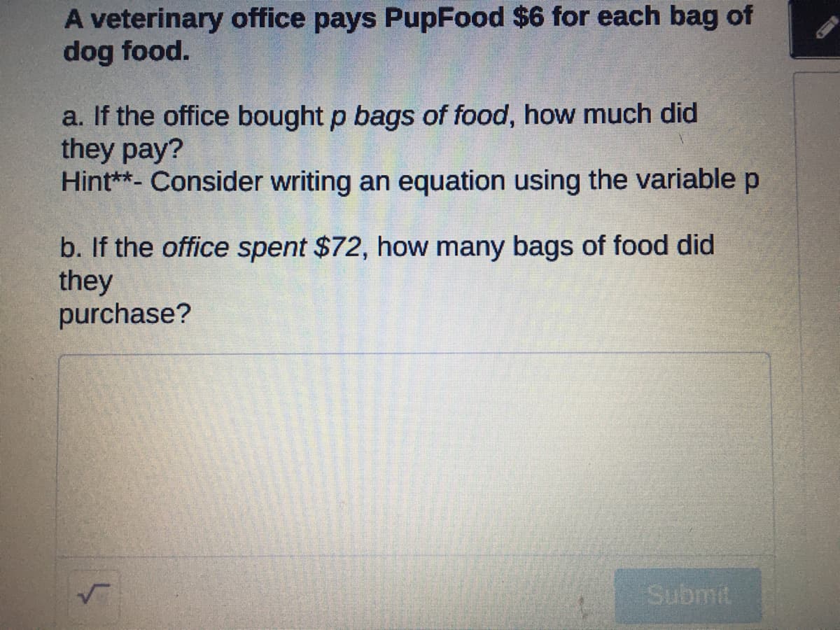 A veterinary office pays PupFood $6 for each bag of
dog food.
a. If the office bought p bags of food, how much did
they pay?
Hint**- Consider writing an equation using the variable p
b. If the office spent $72, how many bags of food did
they
purchase?
Submit
