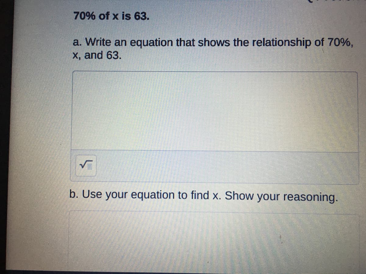 70% of x is 63.
a. Write an equation that shows the relationship of 70%,
X, and 63.
b. Use your equation to find X. Show your reasoning.
