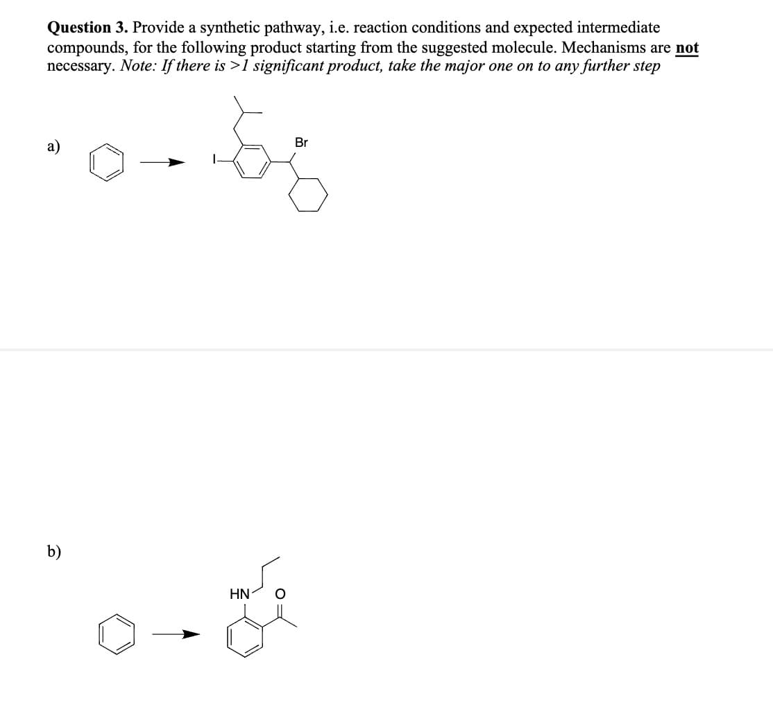 Question 3. Provide a synthetic pathway, i.e. reaction conditions and expected intermediate
compounds, for the following product starting from the suggested molecule. Mechanisms are not
necessary. Note: If there is >1 significant product, take the major one on to any further step
a)
b)
2-0
HN-
Br