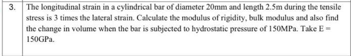 The longitudinal strain in a cylindrical bar of diameter 20mm and length 2.5m during the tensile
stress is 3 times the lateral strain. Calculate the modulus of rigidity, bulk modulus and also find
the change in volume when the bar is subjected to hydrostatic pressure of 150MPA. Take E =
150GPA.
