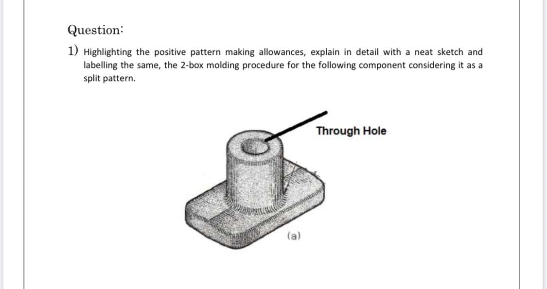 Highlighting the positive pattern making allowances, explain in detail with a neat sketch and
labelling the same, the 2-box molding procedure for the following component considering it as a
split pattern.
Through Hole
(a)

