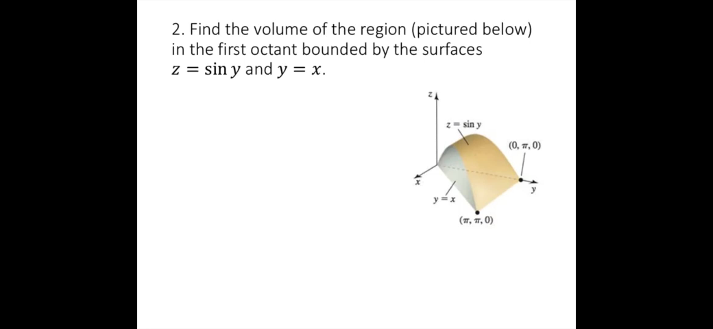 2. Find the volume of the region (pictured below)
in the first octant bounded by the surfaces
z = sin y and y = x.
z = sin y
(0, 77, 0)
y = x
(17, 17, 0)
