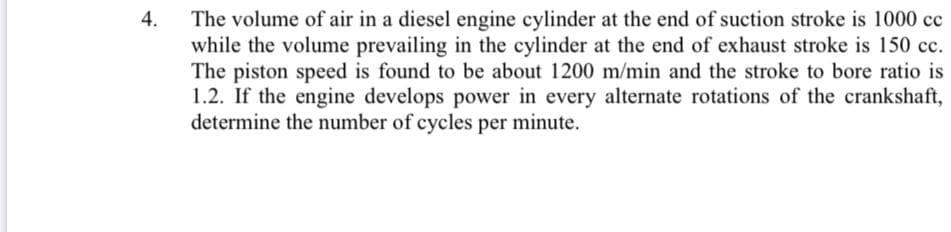 The volume of air in a diesel engine cylinder at the end of suction stroke is 1000 cc
while the volume prevailing in the cylinder at the end of exhaust stroke is 150 cc.
The piston speed is found to be about 1200 m/min and the stroke to bore ratio is
1.2. If the engine develops power in every alternate rotations of the crankshaft,
determine the number of cycles per minute.
4.
