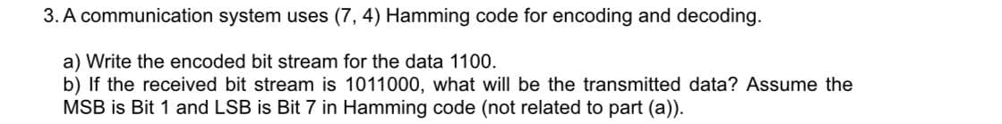 3. A communication system uses (7, 4) Hamming code for encoding and decoding.
a) Write the encoded bit stream for the data 1100.
b) If the received bit stream is 1011000, what will be the transmitted data? Assume the
MSB is Bit 1 and LSB is Bit 7 in Hamming code (not related to part (a)).

