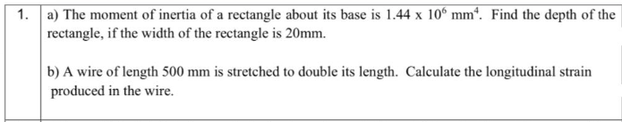 1. a) The moment of inertia of a rectangle about its base is 1.44 x 10° mm". Find the depth of the
rectangle, if the width of the rectangle is 20mm.
b) A wire of length 500 mm is stretched to double its length. Calculate the longitudinal strain
produced in the wire.
