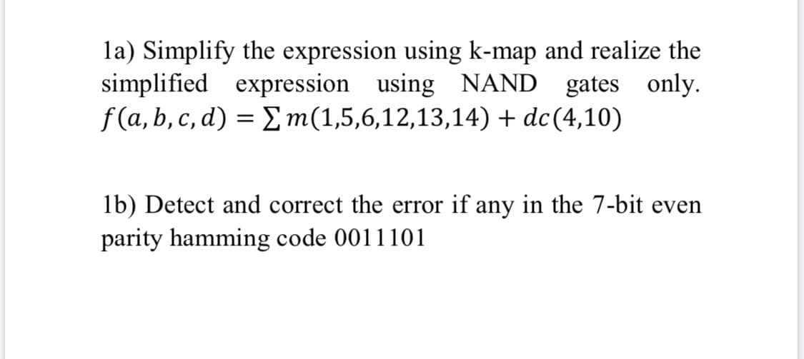 la) Simplify the expression using k-map and realize the
simplified expression using NAND gates only.
f(a,b, c, d) = E m(1,5,6,12,13,14) + dc(4,10)
lb) Detect and correct the error if any in the 7-bit even
parity hamming code 0011101
