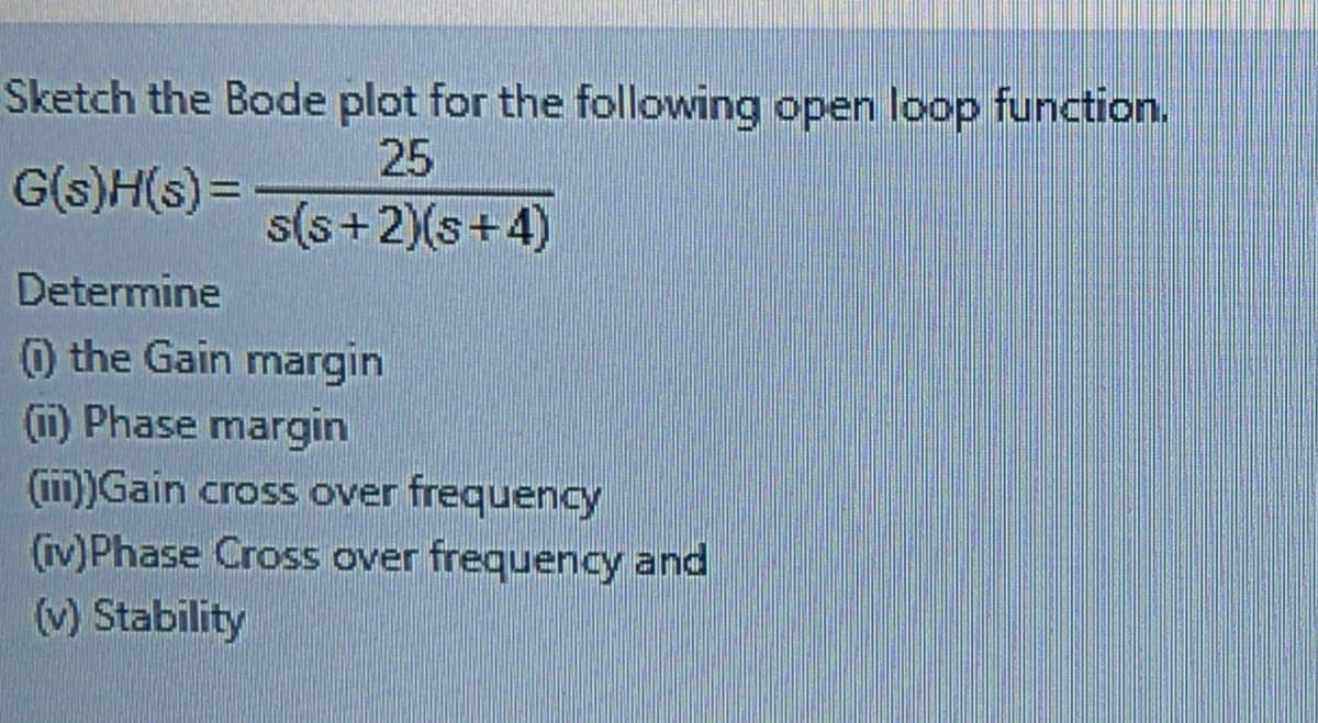 Sketch the Bode plot for the following open loop function.
25
G(s)H(s) =
s(s+2)(s+4)
Determine
0 the Gain margin
1) Phase margin
(iii))Gain cross over frequency
(iv)Phase Cross over frequency and
(v) Stability
