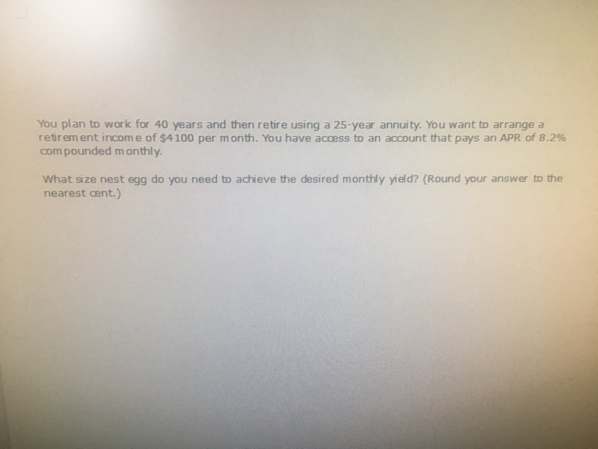 You plan to work for 40 years and then retire using a 25-year annuity. You want to arrange a
retirement incom e of $4100 per m onth. You have access to an account that pays an APR of 8.2%
com pounded m onthly.
What size nest egg do you need to achieve the desired monthly yield? (Round your answer to the
nearest cent.)
