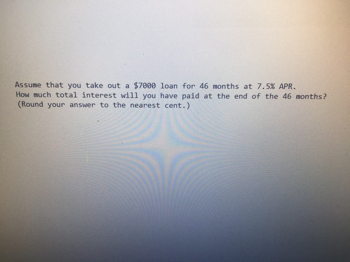 Assume that you take out a $7000 loan for 46 months at 7.5% APR.
How much total interest will you have paid at the end of the 46 months?
(Round your answer to the nearest cent.)

