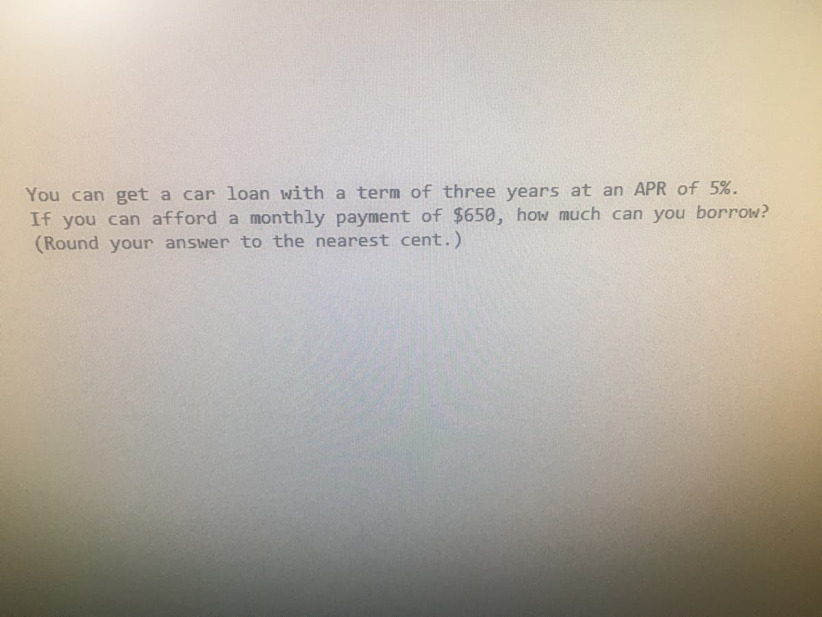 You can get a car loan with a term of three years at an APR of 5%.
If you can afford a monthly payment of $650, how much can you borrow?
(Round your answer to the nearest cent.)
