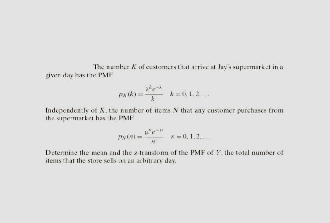 The number K of customers that arrive at Jay's supermarket in a
given day has the PMF
PK (k)=
2ke-x
k!
k = 0, 1, 2,...
Independently of K, the number of items N that any customer purchases from
the supermarket has the PMF
PN (n) =
μ"e-μ
n!
n = 0,1,2,...
Determine the mean and the z-transform of the PMF of Y, the total number of
items that the store sells on an arbitrary day.