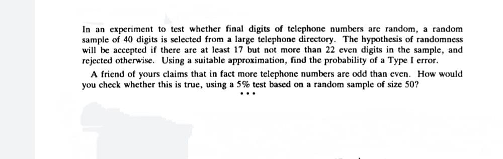 In an experiment to test whether final digits of telephone numbers are random, a random
sample of 40 digits is selected from a large telephone directory. The hypothesis of randomness
will be accepted if there are at least 17 but not more than 22 even digits in the sample, and
rejected otherwise. Using a suitable approximation, find the probability of a Type I error.
A friend of yours claims that in fact more telephone numbers are odd than even. How would
you check whether this is true, using a 5% test based on a random sample of size 50?