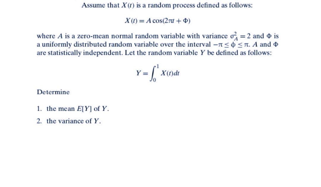 Assume that X(t) is a random process defined as follows:
X(t) = A cos(2 + 4)
where A is a zero-mean normal random variable with variance o
a uniformly distributed random variable over the interval -≤
are statistically independent. Let the random variable Y be defined as follows:
= 2 and is
≤. A and
Y =
X(t)dt
Determine
1. the mean E[Y] of Y.
2. the variance of Y.