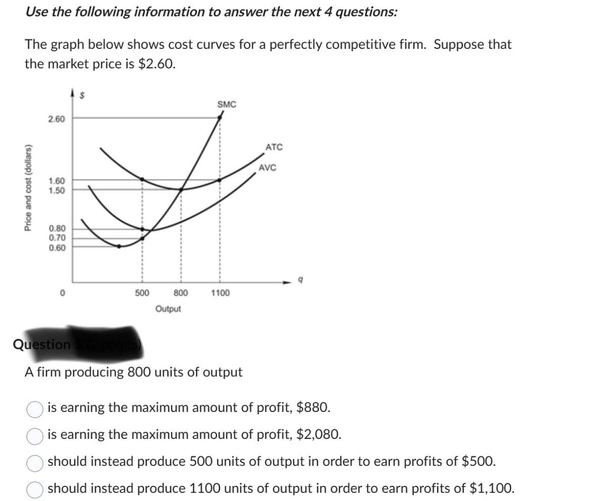 Price and cost (dollars)
Use the following information to answer the next 4 questions:
The graph below shows cost curves for a perfectly competitive firm. Suppose that
the market price is $2.60.
2.60
1.60
1.50
0.80
0.70
0.60
500
800
1100
Output
SMC
ATC
AVC
Question
A firm producing 800 units of output
is earning the maximum amount of profit, $880.
is earning the maximum amount of profit, $2,080.
should instead produce 500 units of output in order to earn profits of $500.
should instead produce 1100 units of output in order to earn profits of $1,100.
