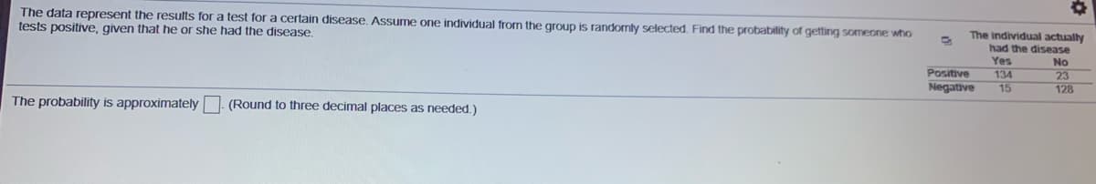 The data represent the results for a test for a certain disease. Assume one individual from the group is randomly selected. Find the probability of getting someone who
tests positive, given that he or she had the disease
The individual actually
had the disease
Yes
No
Positive
Negative
134
15
23
128
The probability is approximately
(Round to three decimal places as needed.)
