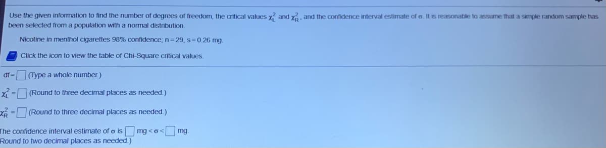 Use the given information to find the number of degrees of freedom, the critical values x? and y, and the confidence interval estimate of o. It is reasonable to assume that a simple random sample has
been selected from a population with a normal distribution.
Nicotine in menthol cigarettes 98% confidence; n=29, s=0.26 mg.
Click the icon to view the table of Chi-Square critical values.
df =
(Type a whole number.)
X =
(Round to three decimal places as needed.)
(Round to three decimal places as needed.)
The confidence interval estimate of o is mg <o<
mg.
Round to two decimal places as needed.)
