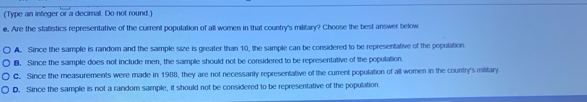 (Type an integer or a decimal. Do not round.)
e. Are the statistics representative of the current population of all women in that country's military? Choose the best answer below.
O A. Since the sample is random and the sample size is greater than 10, the sample can be considered to be representative of the population.
O B. Since the sample does not include men, the sample should not be considered to be representative of the population.
OC. Since the measurements were made in 1988, they are not necessarily representative of the current population of all women in the country's military.
O D. Since the sample is not a random sample, it should not be considered to be representative of the population.
