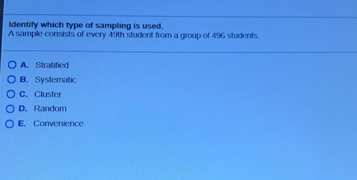 Identify which type of sampling is used.
A sample consists of every 49th student from a group of 496 students.
O A. Stratified
O B. Systematic
O C. Cluster
O D. Random
O E. Convenience
