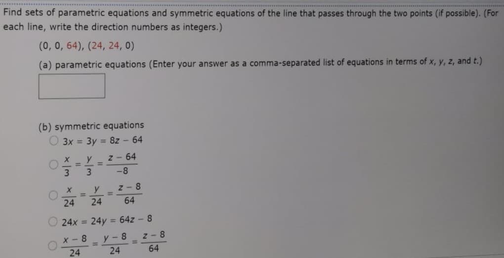 Find sets of parametric equations and symmetric equations of the line that passes through the two points (if possible). (For
each line, write the direction numbers as integers.)
(0,0, 64), (24, 24, 0)
(a) parametric equations (Enter your answer as a comma-separated list of equations in terms of x, y, z, and t.)
(b) symmetric equations
O 3x = 3y = 8z - 64
y
z - 64
3
-8
y
z - 8
%3D
%3D
24
24
64
24x = 24y = 64z - 8
Z- 8
64
X- 8
y-8
24
24
