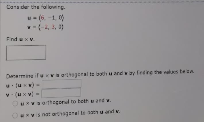 Consider the following.
u = (6, -1, 0)
3D(-2, 3, 0)
%3D
Find u x v.
Determine if u x v is orthogonal to both u and v by finding the values below.
u (u x v)
v. (ux v)
Oux v is orthogonal to both u and v.
%3D
%3D
ux v is not orthogonal to both u and v.
