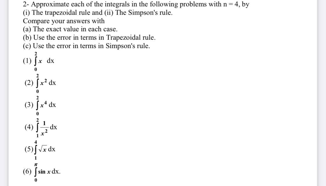 2- Approximate each of the integrals in the following problems with n = 4, by
(i) The trapezoidal rule and (ii) The Simpson's rule.
Compare your answers with
(a) The exact value in each case.
(b) Use the error in terms in Trapezoidal rule.
(c) Use the error in terms in Simpson's rule.
2
(1) Jx dx
(2) fx² dx
(3) [x* dx
+2
(5) fJx dx
1
(6) [sin x dx.
