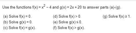 Use the functions f(x)-x-4 and g(x) 2x +20 to answer parts (a)-(g).
(a) Solve fx) 0
(b) Solve g(x) 0
(c) Solve f(x) g(x)
(d) Solve f(x)> 0
(e) Solve g(x)s0
(f) Solve f(x)> g(x)
(g) Solve fx)2 1
