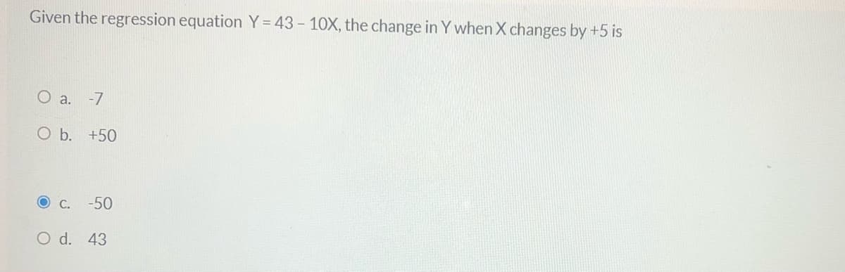 Given the regression equation Y= 43- 10X, the change in Y when X changes by +5 is
O a. -7
O b. +50
C.
-50
O d. 43

