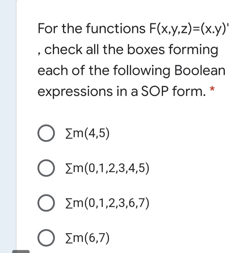 For the functions F(x,y,z)=(x.y)'
check all the boxes forming
each of the following Boolean
expressions in a SOP form. *
Ο Σm(4,5)
O Em(0,1,2,3,4,5)
O Em(0,1,2,3,6,7)
O O
