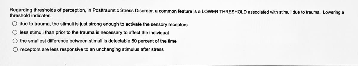 Regarding thresholds of perception, in Posttraumtic Stress Disorder, common feature is a LOWER THRESHOLD associated with stimuli due to trauma. Lowering a
threshold indicates:
O due to trauma, the stimuli is just strong enough to activate the sensory receptors
O less stimuli than prior to the trauma is necessary to affect the individual
O the smallest difference between stimuli is detectable 50 percent of the time
O receptors are less responsive to an unchanging stimulus after stress