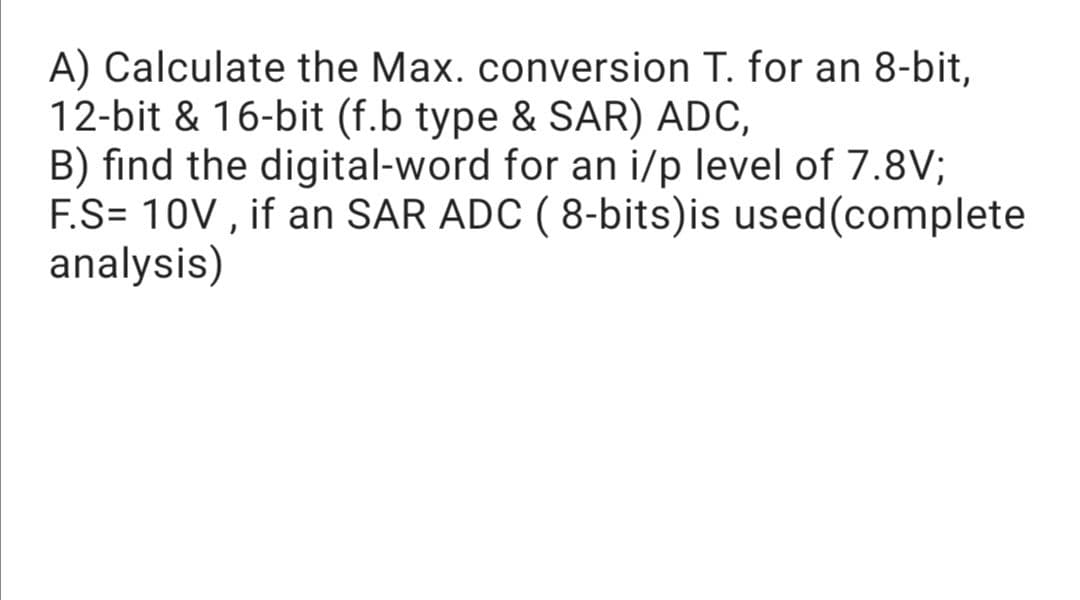 A) Calculate the Max. conversion T. for an 8-bit,
12-bit & 16-bit (f.b type & SAR) ADC,
B) find the digital-word for an i/p level of 7.8V;
F.S= 10V , if an SAR ADC ( 8-bits)is used(complete
analysis)
