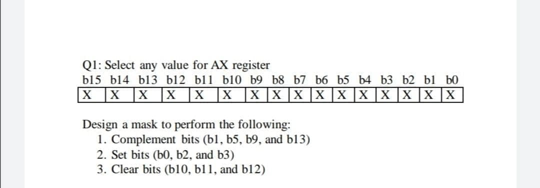 QI: Select any value for AX register
b15 b14 b13 Ы12 bl1 b10 b9 b8 b7ь6 b5 b4 bз Ь2 b1 Б0
|X X
X X X| x| X| x| X] X] X| x| x| x| x| X|
Design a mask to perform the following:
1. Complement bits (bl, b5, b9, and b13)
2. Set bits (b0, b2, and b3)
3. Clear bits (b10, b11, and bl12)
