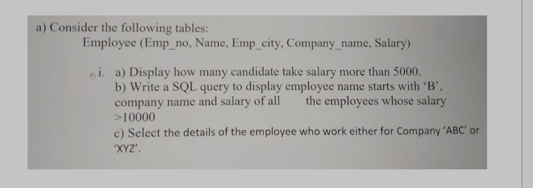 a) Consider the following tables:
Employee (Emp_no, Name, Emp_city, Company_name, Salary)
i. a) Display how many candidate take salary more than 5000.
b) Write a SQL query to display employee name starts with 'B',
company name and salary of all the employees whose salary
>10000
c) Select the details of the employee who work either for Company 'ABC' or
'XYZ'.