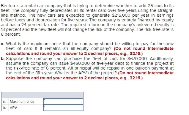 Benton is a rental car company that is trying to determine whether to add 25 cars to its
fleet. The company fully depreciates all its rental cars over five years using the straight-
line method. The new cars are expected to generate $215,000 per year in earnings
before taxes and depreciation for five years. The company is entirely financed by equity
and has a 24 percent tax rate. The required return on the company's unlevered equity is
13 percent and the new fleet will not change the risk of the company. The risk-free rate is
6 percent.
a. What is the maximum price that the company should be willing to pay for the new
fleet of cars if it remains an all-equity company? (Do not round Intermediate
calculations and round your answer to 2 decimal places, e.g., 32.16.)
b. Suppose the company can purchase the fleet of cars for $670,000. Additionally,
assume the company can issue $460,000 of five-year debt to finance the project at
the risk-free rate of 6 percent. All principal will be repaid in one balloon payment at
the end of the fifth year. What Is the APV of the project? (Do not round Intermediate
calculations and round your answer to 2 decimal places, e.g., 32.16.)
a.
Maximum price
b. APV