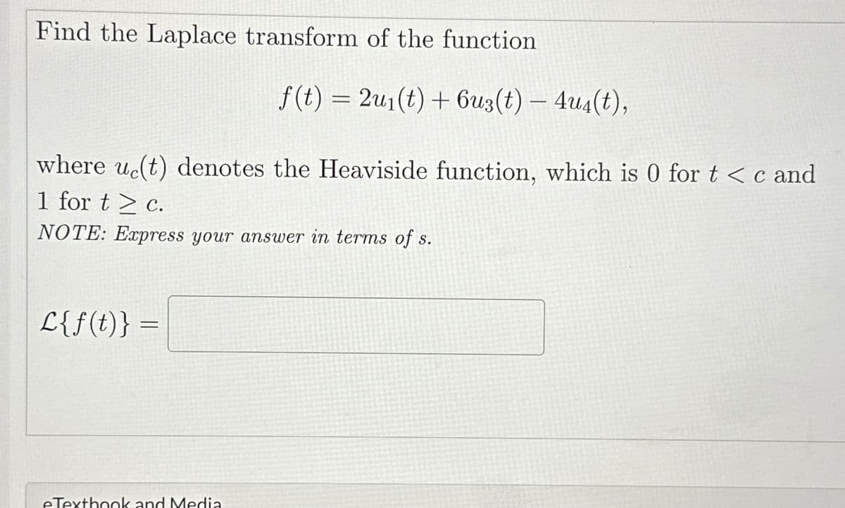 Find the Laplace transform of the function
f(t) = 2u1(t)+6u3(t) - 4u4(t),
where uc(t) denotes the Heaviside function, which is 0 for t<c and
1 for tc.
NOTE: Express your answer in terms of s.
L{f(t)} =
eTextbook and Media