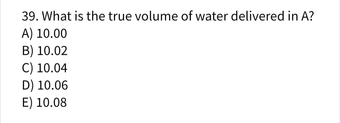 39. What is the true volume of water delivered in A?
A) 10.00
B) 10.02
C) 10.04
D) 10.06
E) 10.08
