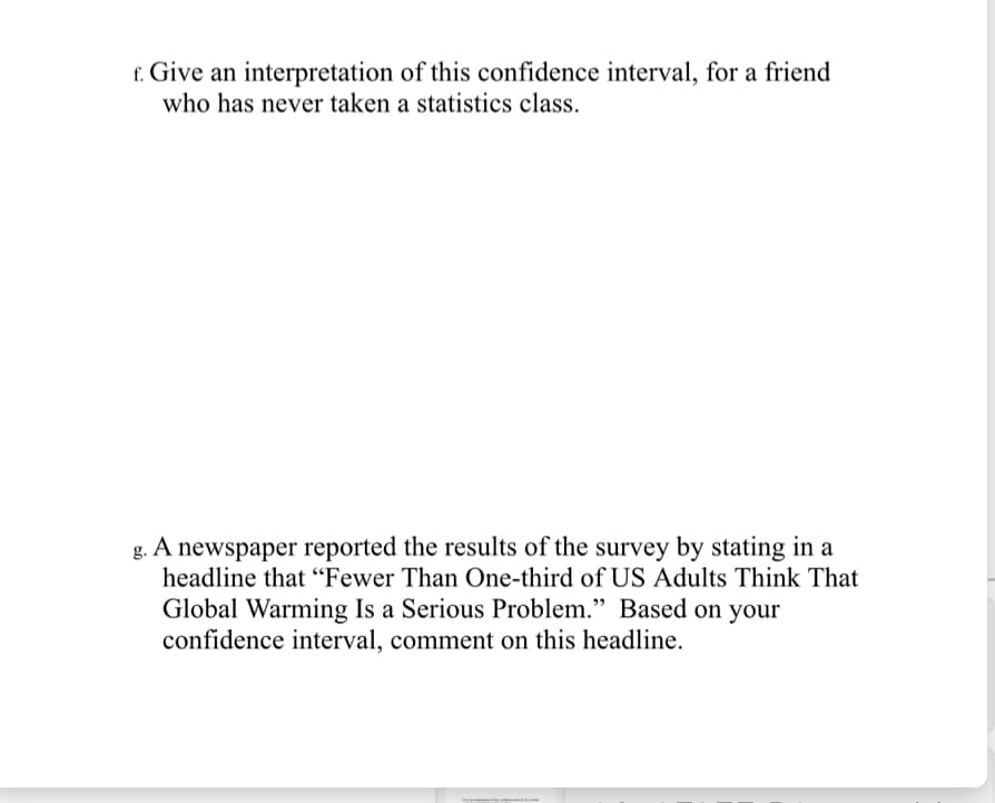 f. Give an interpretation of this confidence interval, for a friend
who has never taken a statistics class.
A
newspaper reported the results of the survey by stating in a
headline that "Fewer Than One-third of US Adults Think That
Global Warming Is a Serious Problem." Based on your
confidence interval, comment on this headline.
