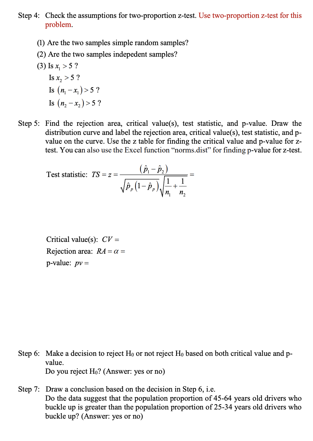 Step 4: Check the assumptions for two-proportion z-test. Use two-proportion z-test for this
problem.
(1) Are the two samples simple random samples?
(2) Are the two samples indepedent samples?
(3) Is x, > 5 ?
Is x, > 5 ?
Is (п, - х,)>5?
Is (п, — х,) >5?
Step 5: Find the rejection area, critical value(s), test statistic, and p-value. Draw the
distribution curve and label the rejection area, critical value(s), test statistic, and p-
value on the curve. Use the z table for finding the critical value and p-value for z-
test. You can also use the Excel function "norms.dist" for finding p-value for z-test.
(P, – P.)
Test statistic: TS = z =
VP,(1- P,),
1
1
-+
n,
п,
Critical value(s): CV =
Rejection area: RA= a =
p-value: pv =
Step 6: Make a decision to reject Ho or not reject Ho based on both critical value and p-
value.
Do you reject Ho? (Answer: yes or no)
Step 7: Draw a conclusion based on the decision in Step 6, i.e.
Do the data suggest that the population proportion of 45-64 years old drivers who
buckle
up
is
greater than the population proportion of 25-34 years old drivers who
buckle up? (Answer: yes or no)
