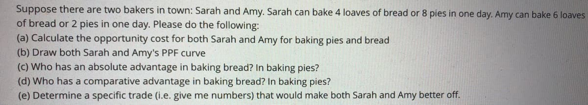 Suppose there are two bakers in town: Sarah and Amy. Sarah can bake 4 loaves of bread or 8 pies in one day. Amy can bake 6 loaves
of bread or 2 pies in one day. Please do the following:
(a) Calculate the opportunity cost for both Sarah and Amy for baking pies and bread
(b) Draw both Sarah and Amy's PPF curve
(c) Who has an absolute advantage in baking bread? In baking pies?
(d) Who has a comparative advantage in baking bread? In baking pies?
(e) Determine a specific trade (i.e. give me numbers) that would make both Sarah and Amy better off.
